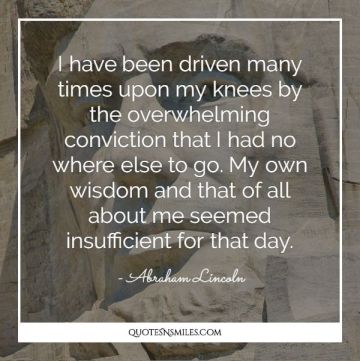 I have been driven many times upon my knees by the overwhelming conviction that I had no where else to go. My own wisdom and that of all about me seemed insufficient for that day.