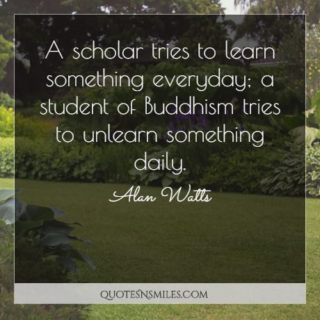 A scholar tries to learn something everyday; a student of Buddhism tries to unlearn something daily.