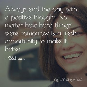 Always end the day with a positive thought. No matter how hard things were, tomorrow is a fresh opportunity to make it better.