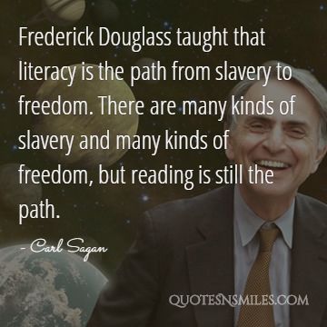 Frederick Douglass taught that literacy is the path from slavery to freedom. There are many kinds of slavery and many kinds of freedom, but reading is still the path.