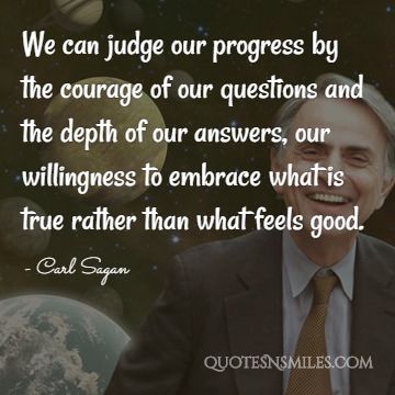 We can judge our progress by the courage of our questions and the depth of our answers, our willingness to embrace what is true rather than what feels good.