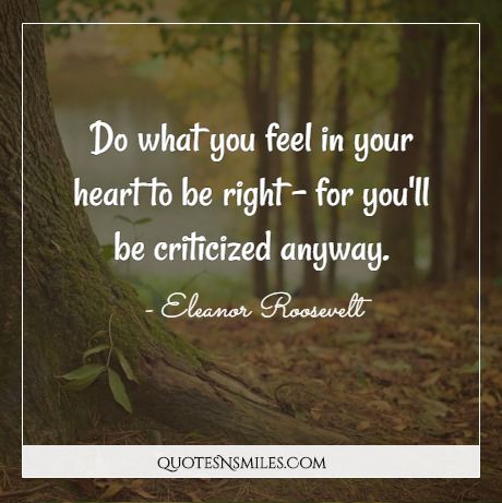 Do what you feel in your heart to be right - for you'll be criticized anyway.