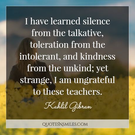 I have learned silence from the talkative, toleration from the intolerant, and kindness from the unkind; yet strange, I am ungrateful to these teachers.