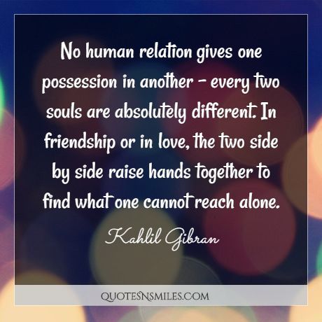 No human relation gives one possession in another - every two souls are absolutely different. In friendship or in love, the two side by side raise hands together to find what one cannot reach alone.