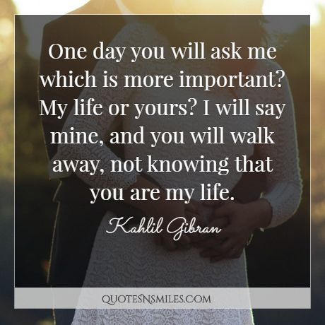One day you will ask me which is more important? My life or yours? I will say mine and you will walk away not knowing that you are my life.