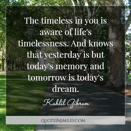 The timeless in you is aware of life's timelessness. And knows that yesterday is but today's memory and tomorrow is today's dream.