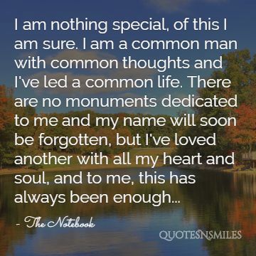 I am nothing special, of this I am sure. I am a common man with common thoughts and I've led a common life. There are no monuments dedicated to me and my name will soon be forgotten, but I've loved another with all my heart and soul, and to me, this has always been enough...