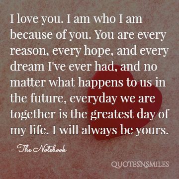 I love you. I am who I am because of you. You are every reason, every hope, and every dream I've ever had, and no matter what happens to us in the future, everyday we are together is the greatest day of my life. I will always be yours.