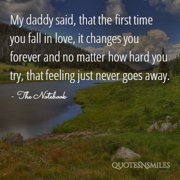 My daddy said, that the first time you fall in love, it changes you forever and no matter how hard you try, that feeling just never goes away.