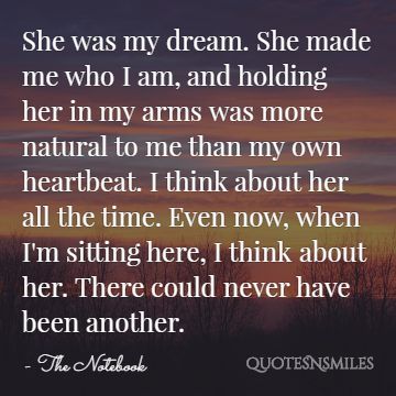 She was my dream. She made me who I am, and holding her in my arms was more natural to me than my own heartbeat. I think about her all the time. Even now, when I'm sitting here, I think about her. There could never have been another.