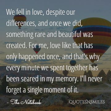 We fell in love, despite our differences, and once we did, something rare and beautiful was created. For me, love like that has only happened once, and that's why every minute we spent together has been seared in my memory. I'll never forget a single moment of it.