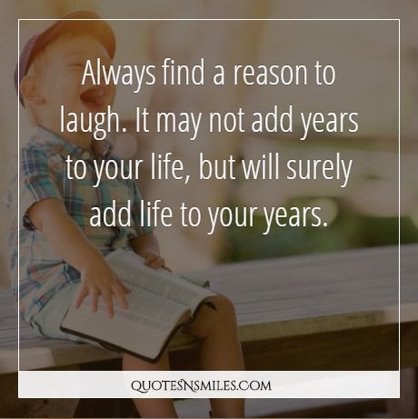 Always find a reason to laugh. It may not add years to your life, but will surely add life to your years.