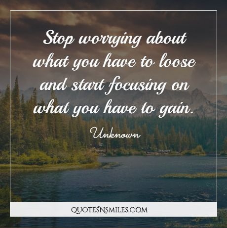 Stop worrying about what you have to loose and start focusing on what you have to gain.