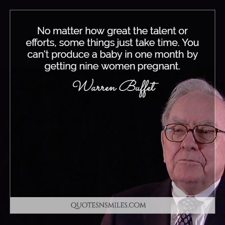 No matter how great the talent or efforts, some things just take time. You can't produce a baby in one month by getting nine women pregnant.