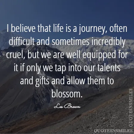 i believe that life is a journey often difficult and sometimes incredibly cruel but we are well equipped for it if only we tap into our talents and gifts and allow them to blossom 