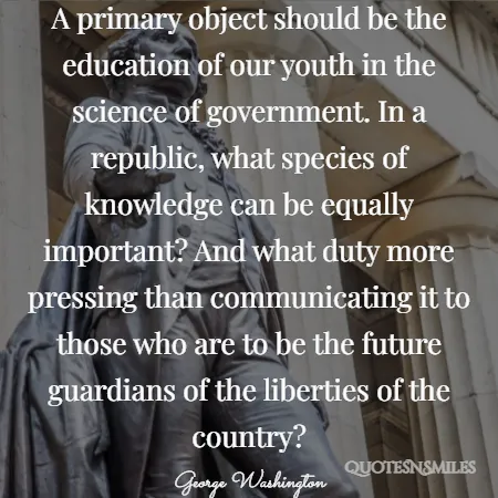 a primary object should be the education of our youth in the science of government in a republic what species of knowledge can be equally important and what duty more pressing than communicating it to those who are to be the future guardians of the liberties of the country 