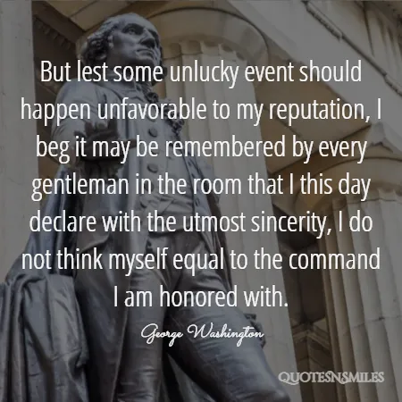 but lest some unlucky event should happen unfavorable to my reputation i beg it may be remembered by every gentleman in the room that i this day declare with the utmost sincerity i do not think myself equal to the command i am honored with 