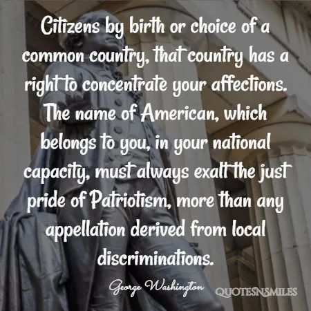 citizens by birth or choice of a common country that country has a right to concentrate your affections the name of american which belongs to you in your national capacity must always exalt the just pride of patriotism more than any appellation derived from local discriminations 