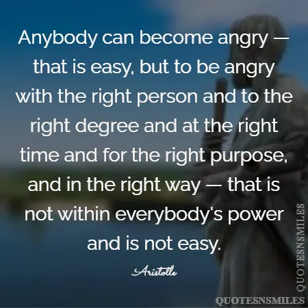 anybody can become angry that is easy but to be angry with the right person and to the right degree and at the right time and for the right purpose and in the right way that is not within everybody s power and is not easy 