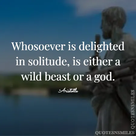 whosoever is delighted in solitude is either a wild beast or a god 