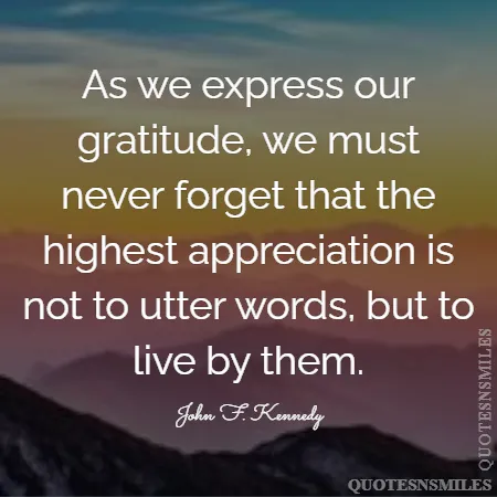 as we express our gratitude we must never forget that the highest appreciation is not to utter words but to live by them 