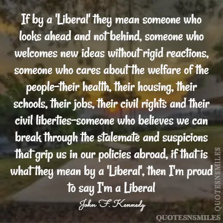 if by a liberal they mean someone who looks ahead and not behind someone who welcomes new ideas without rigid reactions someone who cares about the welfare of the people their health their housing their schools their jobs their civil rights and their civil liberties someone who believes we can break through the stalemate and suspicions that grip us in our policies abroad if that is what they mean by a liberal then i m proud to say i m a liberal