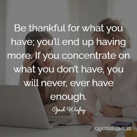 be thankful for what you have you ll end up having more if you concentrate on what you don t have you will never ever have enough 
