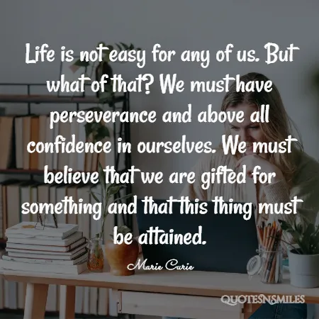 life is not easy for any of us but what of that we must have perseverance and above all confidence in ourselves we must believe that we are gifted for something and that this thing must be attained 
