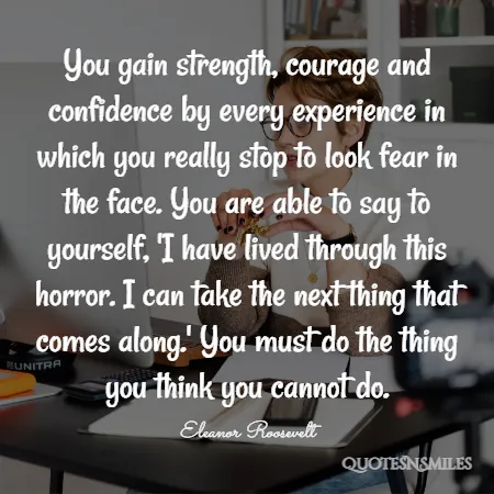 you gain strength courage and confidence by every experience in which you really stop to look fear in the face you are able to say to yourself i have lived through this horror i can take the next thing that comes along you must do the thing you think you cannot do 
