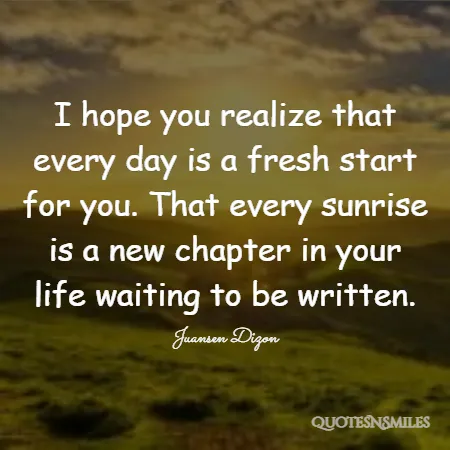 i hope you realize that every day is a fresh start for you that every sunrise is a new chapter in your life waiting to be written 